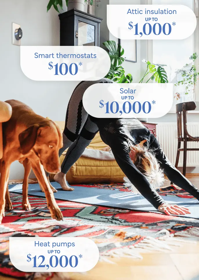 Woman does yoga with her dog in a brightly lit room. A smart thermostat is on the wall. Attic Insulation: Up to $1,000*. Smart Thermostat: $75*. Solar: up to $10,000*. Heatpumps: up to $12,000